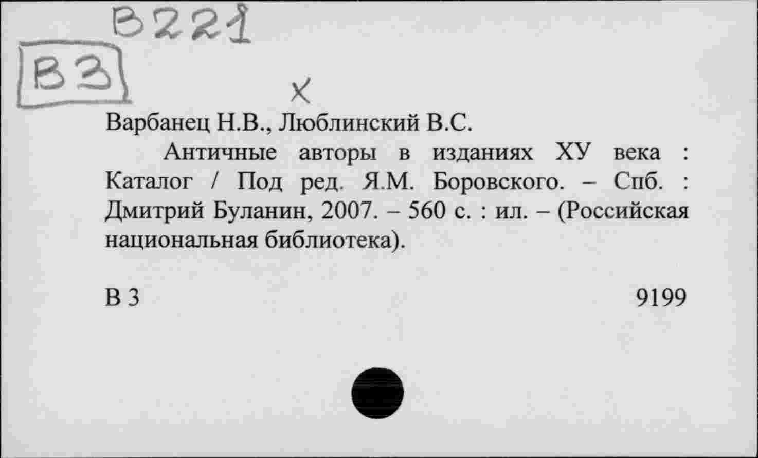 ﻿Варбанец Н.В., Люблинский В.С.
Античные авторы в изданиях ХУ века : Каталог / Под ред. Я.М. Боровского. - Спб. : Дмитрий Буланин, 2007. - 560 с. : ил. - (Российская национальная библиотека).
ВЗ
9199